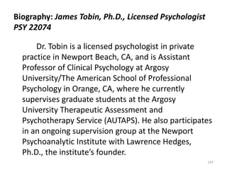Biography: James Tobin, Ph.D., Licensed Psychologist
PSY 22074
Dr. Tobin is a licensed psychologist in private
practice in Newport Beach, CA, and is Assistant
Professor of Clinical Psychology at Argosy
University/The American School of Professional
Psychology in Orange, CA, where he currently
supervises graduate students at the Argosy
University Therapeutic Assessment and
Psychotherapy Service (AUTAPS). He also participates
in an ongoing supervision group at the Newport
Psychoanalytic Institute with Lawrence Hedges,
Ph.D., the institute’s founder.
147

 