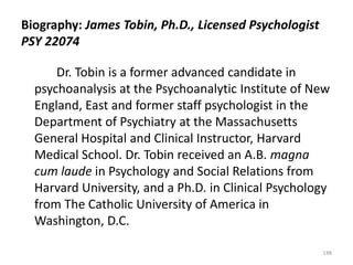Biography: James Tobin, Ph.D., Licensed Psychologist
PSY 22074
Dr. Tobin is a former advanced candidate in
psychoanalysis at the Psychoanalytic Institute of New
England, East and former staff psychologist in the
Department of Psychiatry at the Massachusetts
General Hospital and Clinical Instructor, Harvard
Medical School. Dr. Tobin received an A.B. magna
cum laude in Psychology and Social Relations from
Harvard University, and a Ph.D. in Clinical Psychology
from The Catholic University of America in
Washington, D.C.
148

 