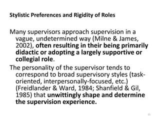 Stylistic Preferences and Rigidity of Roles

Many supervisors approach supervision in a
vague, undetermined way (Milne & James,
2002), often resulting in their being primarily
didactic or adopting a largely supportive or
collegial role.
The personality of the supervisor tends to
correspond to broad supervisory styles (taskoriented, interpersonally-focused, etc.)
(Freidlander & Ward, 1984; Shanfield & Gil,
1985) that unwittingly shape and determine
the supervision experience.
15

 
