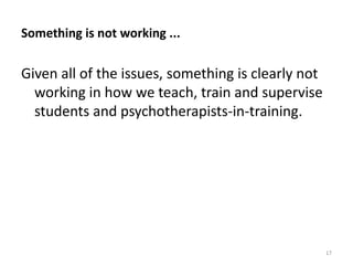 Something is not working ...

Given all of the issues, something is clearly not
working in how we teach, train and supervise
students and psychotherapists-in-training.

17

 