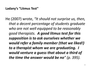 Ladany’s “Litmus Test”

He (2007) wrote, “It should not surprise us, then,
that a decent percentage of students graduate
who are not well equipped to be reasonably
good therapists. A good litmus test for this
supposition is to ask ourselves whether we
would refer a family member (that we liked!)
to a therapist whom we are graduating. I
would venture a guess that about a third of
the time the answer would be no” (p. 395).
19

 