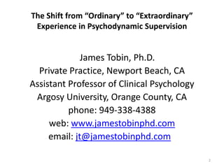 The Shift from “Ordinary” to “Extraordinary”
Experience in Psychodynamic Supervision

James Tobin, Ph.D.
Private Practice, Newport Beach, CA
Assistant Professor of Clinical Psychology
Argosy University, Orange County, CA
phone: 949-338-4388
web: www.jamestobinphd.com
email: jt@jamestobinphd.com
2

 