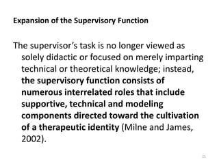 Expansion of the Supervisory Function

The supervisor’s task is no longer viewed as
solely didactic or focused on merely imparting
technical or theoretical knowledge; instead,
the supervisory function consists of
numerous interrelated roles that include
supportive, technical and modeling
components directed toward the cultivation
of a therapeutic identity (Milne and James,
2002).
21

 