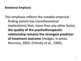 Relational Emphasis

This emphasis reflects the notable empirical
finding (which has transtheoretical
implications) that, more than any other factor,
the quality of the psychotherapeutic
relationship remains the strongest predictor
of treatment outcome (Hedges, in press;
Norcross, 2002; Orlinsky et al., 1994).

24

 