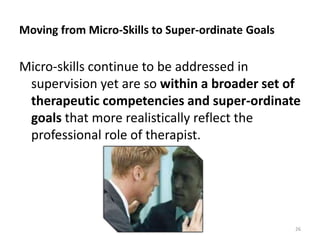 Moving from Micro-Skills to Super-ordinate Goals

Micro-skills continue to be addressed in
supervision yet are so within a broader set of
therapeutic competencies and super-ordinate
goals that more realistically reflect the
professional role of therapist.

26

 