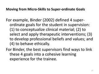 Moving from Micro-Skills to Super-ordinate Goals

For example, Binder (2002) defined 4 superordinate goals for the student in supervision:
(1) to conceptualize clinical material; (2) to
select and apply therapeutic interventions; (3)
to develop professional beliefs and values; and
(4) to behave ethically.
For Binder, the best supervisors find ways to link
these 4 goals into a cohesive learning
experience for the trainee.
27

 