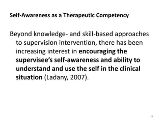 Self-Awareness as a Therapeutic Competency

Beyond knowledge- and skill-based approaches
to supervision intervention, there has been
increasing interest in encouraging the
supervisee’s self-awareness and ability to
understand and use the self in the clinical
situation (Ladany, 2007).

28

 