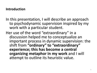 Introduction

In this presentation, I will describe an approach
to psychodynamic supervision inspired by my
work with a particular student.
Her use of the word “extraordinary” in a
discussion helped me to conceptualize an
important process in dynamic supervision: the
shift from “ordinary” to “extraordinary”
experience; this has become a central
organizing metaphor in my work and I will
attempt to outline its heuristic value.
3

 