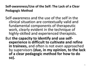 Self-awareness/Use of the Self: The Lack of a Clear
Pedagogic Method

Self-awareness and the use of the self in the
clinical situation are contextually valid and
fundamental components of therapeutic
work, clearly evident in the technique of
highly-skilled and experienced therapists.
But the capacity to identify and use selfexperience is difficult to cultivate and refine
in trainees, and often is not even approached
by supervisors (due, in my opinion, to the lack
of a clear pedagogic method for how to do
so).
31

 