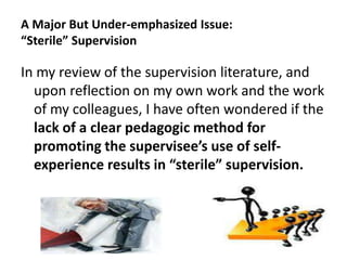 A Major But Under-emphasized Issue:
“Sterile” Supervision

In my review of the supervision literature, and
upon reflection on my own work and the work
of my colleagues, I have often wondered if the
lack of a clear pedagogic method for
promoting the supervisee’s use of selfexperience results in “sterile” supervision.

32

 
