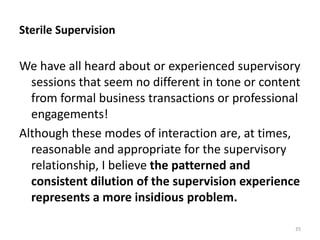 Sterile Supervision

We have all heard about or experienced supervisory
sessions that seem no different in tone or content
from formal business transactions or professional
engagements!
Although these modes of interaction are, at times,
reasonable and appropriate for the supervisory
relationship, I believe the patterned and
consistent dilution of the supervision experience
represents a more insidious problem.
35

 