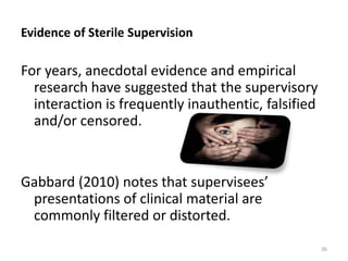 Evidence of Sterile Supervision

For years, anecdotal evidence and empirical
research have suggested that the supervisory
interaction is frequently inauthentic, falsified
and/or censored.

Gabbard (2010) notes that supervisees’
presentations of clinical material are
commonly filtered or distorted.
36

 