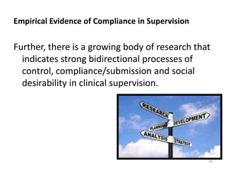 Empirical Evidence of Compliance in Supervision

Further, there is a growing body of research that
indicates strong bidirectional processes of
control, compliance/submission and social
desirability in clinical supervision.

39

 