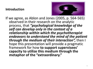 Introduction

If we agree, as Ablon and Jones (2005, p. 564-565)
observed in their research on the analytic
process, that “psychological knowledge of the
self can develop only in the context of a
relationship within which the psychotherapist
endeavors to understand the mind of the patient
through the medium of their interaction”, then I
hope this presentation will provide a pragmatic
framework for how to support supervisees’
capacity to utilize this medium through the
metaphor of the “extraordinary.”
4

 