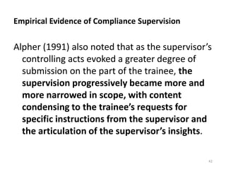 Empirical Evidence of Compliance Supervision

Alpher (1991) also noted that as the supervisor’s
controlling acts evoked a greater degree of
submission on the part of the trainee, the
supervision progressively became more and
more narrowed in scope, with content
condensing to the trainee’s requests for
specific instructions from the supervisor and
the articulation of the supervisor’s insights.
42

 