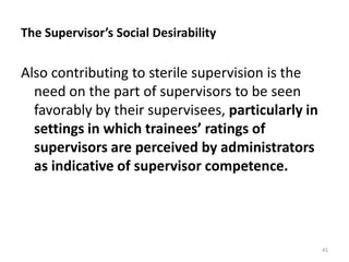 The Supervisor’s Social Desirability

Also contributing to sterile supervision is the
need on the part of supervisors to be seen
favorably by their supervisees, particularly in
settings in which trainees’ ratings of
supervisors are perceived by administrators
as indicative of supervisor competence.

45

 