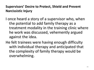 Supervisors’ Desire to Protect, Shield and Prevent
Narcissistic Injury

I once heard a story of a supervisor who, when
the potential to add family therapy as a
treatment modality in the training clinic where
he work was discussed, vehemently argued
against the idea.
He felt trainees were having enough difficulty
with individual therapy and anticipated that
the complexity of family therapy would be
overwhelming.
48

 