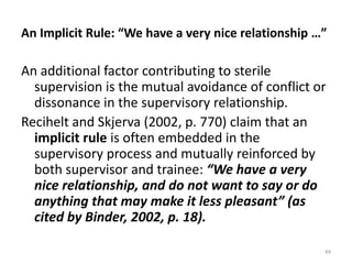An Implicit Rule: “We have a very nice relationship …”

An additional factor contributing to sterile
supervision is the mutual avoidance of conflict or
dissonance in the supervisory relationship.
Recihelt and Skjerva (2002, p. 770) claim that an
implicit rule is often embedded in the
supervisory process and mutually reinforced by
both supervisor and trainee: “We have a very
nice relationship, and do not want to say or do
anything that may make it less pleasant” (as
cited by Binder, 2002, p. 18).
49

 