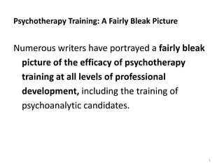 Psychotherapy Training: A Fairly Bleak Picture

Numerous writers have portrayed a fairly bleak
picture of the efficacy of psychotherapy
training at all levels of professional
development, including the training of
psychoanalytic candidates.

5

 