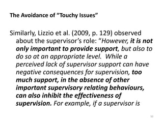 The Avoidance of “Touchy Issues”

Similarly, Lizzio et al. (2009, p. 129) observed
about the supervisor’s role: “However, it is not
only important to provide support, but also to
do so at an appropriate level. While a
perceived lack of supervisor support can have
negative consequences for supervision, too
much support, in the absence of other
important supervisory relating behaviours,
can also inhibit the effectiveness of
supervision. For example, if a supervisor is
50

 