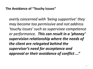 The Avoidance of “Touchy Issues”

overly concerned with ‘being supportive’ they
may become too permissive and not address
‘touchy issues’ such as supervisee competence
or performance. This can result in a ‘phoney’
supervision relationship where the needs of
the client are relegated behind the
supervisor’s need for acceptance and
approval or their avoidance of conflict ...”
51

 
