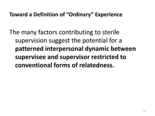 Toward a Definition of “Ordinary” Experience

The many factors contributing to sterile
supervision suggest the potential for a
patterned interpersonal dynamic between
supervisee and supervisor restricted to
conventional forms of relatedness.

52

 