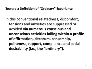 Toward a Definition of “Ordinary” Experience

In this conventional relatedness, discomfort,
tensions and anxieties are suppressed or
avoided via numerous conscious and
unconscious activities falling within a profile
of affirmation, decorum, censorship,
politeness, rapport, compliance and social
desirability (i.e., the “ordinary”).

53

 