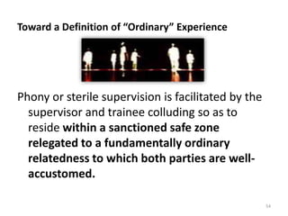 Toward a Definition of “Ordinary” Experience

Phony or sterile supervision is facilitated by the
supervisor and trainee colluding so as to
reside within a sanctioned safe zone
relegated to a fundamentally ordinary
relatedness to which both parties are wellaccustomed.
54

 