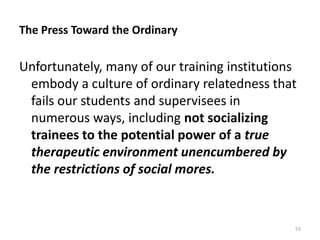 The Press Toward the Ordinary

Unfortunately, many of our training institutions
embody a culture of ordinary relatedness that
fails our students and supervisees in
numerous ways, including not socializing
trainees to the potential power of a true
therapeutic environment unencumbered by
the restrictions of social mores.

55

 