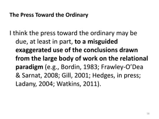 The Press Toward the Ordinary

I think the press toward the ordinary may be
due, at least in part, to a misguided
exaggerated use of the conclusions drawn
from the large body of work on the relational
paradigm (e.g., Bordin, 1983; Frawley-O’Dea
& Sarnat, 2008; Gill, 2001; Hedges, in press;
Ladany, 2004; Watkins, 2011).

58

 