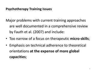 Psychotherapy Training Issues

Major problems with current training approaches
are well documented in a comprehensive review
by Fauth et al. (2007) and include:
• Too narrow of a focus on therapeutic micro-skills;
• Emphasis on technical adherence to theoretical
orientations at the expense of more global
capacities;
6

 