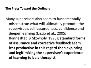 The Press Toward the Ordinary

Many supervisors also seem to fundamentally
misconstrue what will ultimately promote the
supervisee’s self-assuredness, confidence and
deeper learning (Lizzio et al., 2005;
Ronnesttad & Skovholy, 1993); standard forms
of assurance and corrective feedback seem
less productive in this regard than exploring
and legitimizing the supervisee’s experience
of learning to be a therapist.
60

 