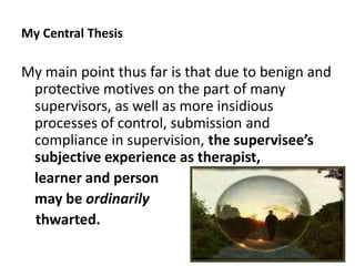My Central Thesis

My main point thus far is that due to benign and
protective motives on the part of many
supervisors, as well as more insidious
processes of control, submission and
compliance in supervision, the supervisee’s
subjective experience as therapist,
learner and person
may be ordinarily
thwarted.
61

 