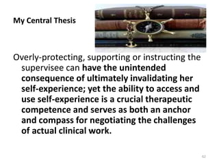 My Central Thesis

Overly-protecting, supporting or instructing the
supervisee can have the unintended
consequence of ultimately invalidating her
self-experience; yet the ability to access and
use self-experience is a crucial therapeutic
competence and serves as both an anchor
and compass for negotiating the challenges
of actual clinical work.
62

 