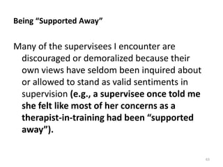 Being “Supported Away”

Many of the supervisees I encounter are
discouraged or demoralized because their
own views have seldom been inquired about
or allowed to stand as valid sentiments in
supervision (e.g., a supervisee once told me
she felt like most of her concerns as a
therapist-in-training had been “supported
away”).
63

 