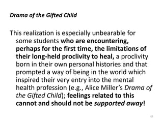 Drama of the Gifted Child

This realization is especially unbearable for
some students who are encountering,
perhaps for the first time, the limitations of
their long-held proclivity to heal, a proclivity
born in their own personal histories and that
prompted a way of being in the world which
inspired their very entry into the mental
health profession (e.g., Alice Miller’s Drama of
the Gifted Child); feelings related to this
cannot and should not be supported away!
65

 