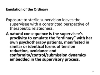 Emulation of the Ordinary

Exposure to sterile supervision leaves the
supervisee with a constricted perspective of
therapeutic relatedness.
A natural consequence is the supervisee’s
proclivity to emulate the “ordinary” with her
own psychotherapy patients, manifested in
similar or identical forms of tension
reduction, avoidance and
conformity/control/submission dynamics
embedded in the supervisory process.
66

 