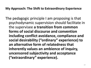 My Approach: The Shift to Extraordinary Experience

The pedagogic principle I am proposing is that
psychodynamic supervision should facilitate in
the supervisee a transition from common
forms of social discourse and convention
including conflict avoidance, compliance and
social desirability (“ordinary” experience) to
an alternative form of relatedness that
inherently values an ambience of inquiry,
uncensored subjectivity and acceptance
(“extraordinary” experience).
67

 