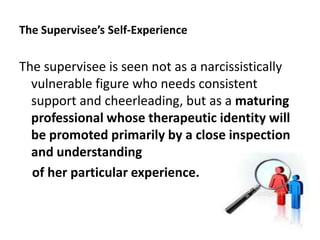 The Supervisee’s Self-Experience

The supervisee is seen not as a narcissistically
vulnerable figure who needs consistent
support and cheerleading, but as a maturing
professional whose therapeutic identity will
be promoted primarily by a close inspection
and understanding
of her particular experience.

70

 