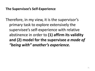 The Supervisee’s Self-Experience

Therefore, in my view, it is the supervisor’s
primary task to explore extensively the
supervisee’s self-experience with relative
abstinence in order to (1) affirm its validity
and (2) model for the supervisee a mode of
“being with” another’s experience.

71

 