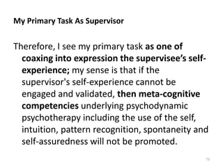My Primary Task As Supervisor

Therefore, I see my primary task as one of
coaxing into expression the supervisee’s selfexperience; my sense is that if the
supervisor's self-experience cannot be
engaged and validated, then meta-cognitive
competencies underlying psychodynamic
psychotherapy including the use of the self,
intuition, pattern recognition, spontaneity and
self-assuredness will not be promoted.
73

 