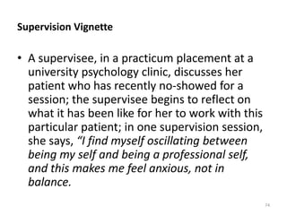 Supervision Vignette

• A supervisee, in a practicum placement at a
university psychology clinic, discusses her
patient who has recently no-showed for a
session; the supervisee begins to reflect on
what it has been like for her to work with this
particular patient; in one supervision session,
she says, “I find myself oscillating between
being my self and being a professional self,
and this makes me feel anxious, not in
balance.
74

 