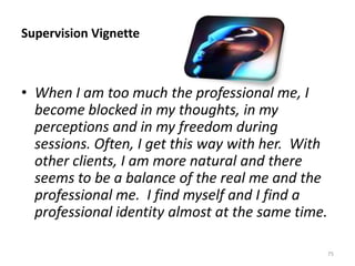 Supervision Vignette

• When I am too much the professional me, I
become blocked in my thoughts, in my
perceptions and in my freedom during
sessions. Often, I get this way with her. With
other clients, I am more natural and there
seems to be a balance of the real me and the
professional me. I find myself and I find a
professional identity almost at the same time.
75

 