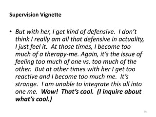 Supervision Vignette

• But with her, I get kind of defensive. I don’t
think I really am all that defensive in actuality,
I just feel it. At those times, I become too
much of a therapy-me. Again, it’s the issue of
feeling too much of one vs. too much of the
other. But at other times with her I get too
reactive and I become too much me. It’s
strange. I am unable to integrate this all into
one me. Wow! That’s cool. (I inquire about
what’s cool.)
76

 