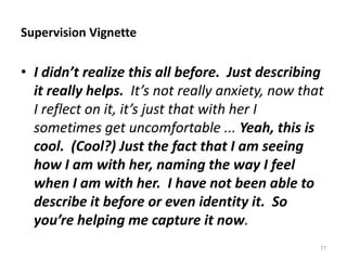 Supervision Vignette

• I didn’t realize this all before. Just describing
it really helps. It’s not really anxiety, now that
I reflect on it, it’s just that with her I
sometimes get uncomfortable ... Yeah, this is
cool. (Cool?) Just the fact that I am seeing
how I am with her, naming the way I feel
when I am with her. I have not been able to
describe it before or even identity it. So
you’re helping me capture it now.
77

 