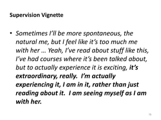 Supervision Vignette

• Sometimes I’ll be more spontaneous, the
natural me, but I feel like it’s too much me
with her … Yeah, I’ve read about stuff like this,
I’ve had courses where it’s been talked about,
but to actually experience it is exciting, it’s
extraordinary, really. I’m actually
experiencing it, I am in it, rather than just
reading about it. I am seeing myself as I am
with her.
78

 