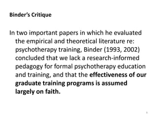 Binder’s Critique

In two important papers in which he evaluated
the empirical and theoretical literature re:
psychotherapy training, Binder (1993, 2002)
concluded that we lack a research-informed
pedagogy for formal psychotherapy education
and training, and that the effectiveness of our
graduate training programs is assumed
largely on faith.
8

 