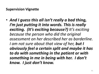 Supervision Vignette

• And I guess this all isn’t really a bad thing,
I’m just putting it into words. This is really
exciting. (It’s exciting because?) It’s exciting
because the person who did the original
assessment on her described her as borderline.
I am not sure about that view of her, but I
obviously feel a certain split and maybe it has
to do with something in the patient or with
something in me in being with her. I don’t
know. I just don’t know.
81

 