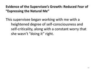 Evidence of the Supervisee’s Growth: Reduced Fear of
“Expressing the Natural Me”

This supervisee began working with me with a
heightened degree of self-consciousness and
self-criticality, along with a constant worry that
she wasn’t “doing it” right.

84

 