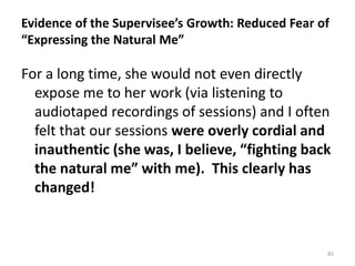 Evidence of the Supervisee’s Growth: Reduced Fear of
“Expressing the Natural Me”

For a long time, she would not even directly
expose me to her work (via listening to
audiotaped recordings of sessions) and I often
felt that our sessions were overly cordial and
inauthentic (she was, I believe, “fighting back
the natural me” with me). This clearly has
changed!

85

 